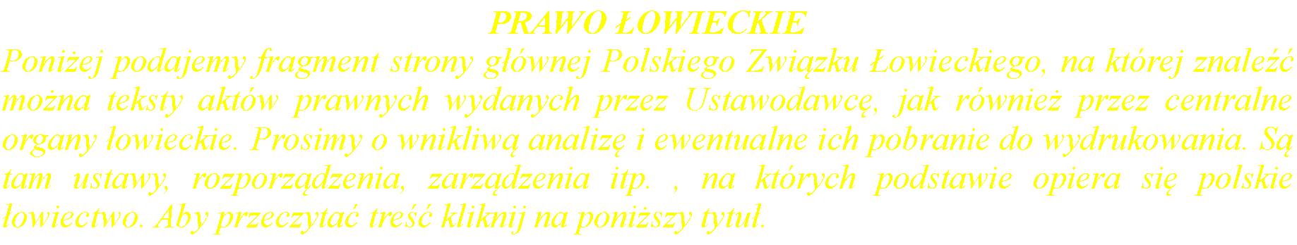 Pole tekstowe: PRAWO OWIECKIEPoniej podajemy fragment strony gwnej Polskiego Zwizku owieckiego, na ktrej znale mona teksty aktw prawnych wydanych przez Ustawodawc, jak rwnie przez centralne organy owieckie. Prosimy o wnikliw analiz i ewentualne ich pobranie do wydrukowania. S tam ustawy, rozporzdzenia, zarzdzenia itp. , na ktrych podstawie opiera si polskie owiectwo. Aby przeczyta tre kliknij na poniszy tytu.